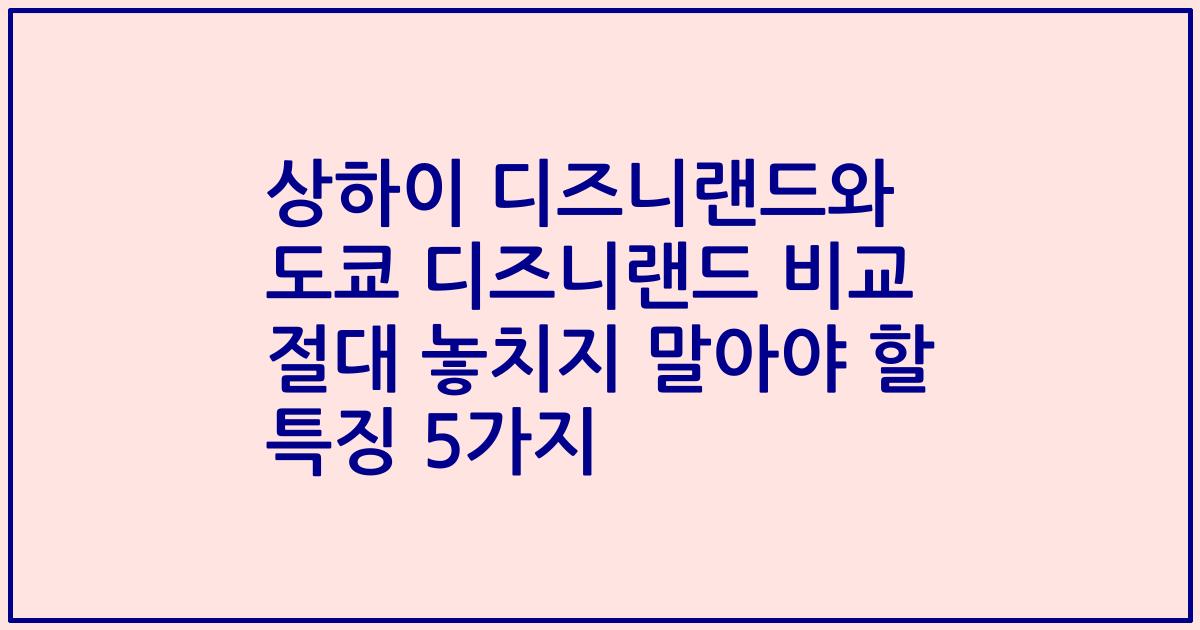 상하이 디즈니랜드와 도쿄 디즈니랜드 비교 절대 놓치지 말아야 할 특징 5가지
